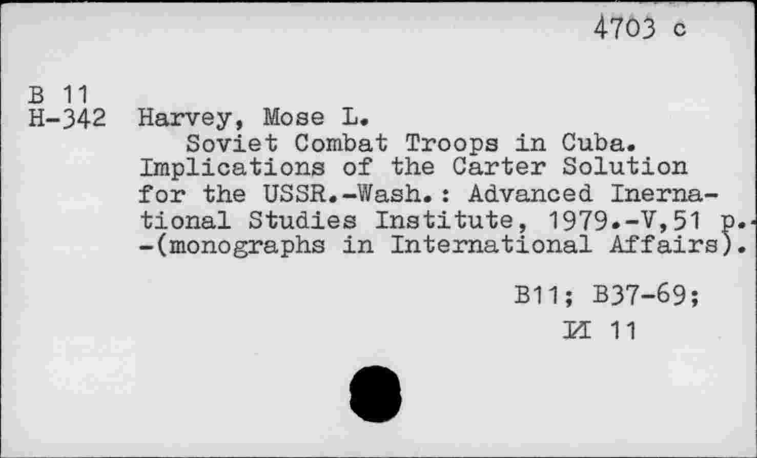 ﻿4703 c
B 11
H-342 Harvey, Mose L.
Soviet Combat Troops in Cuba. Implications of the Carter Solution for the USSR.-Wash.: Advanced Inerna-tional Studies Institute, 1979.-V,51 p. -(monographs in International Affairs).
B11; B37-69;
U 11